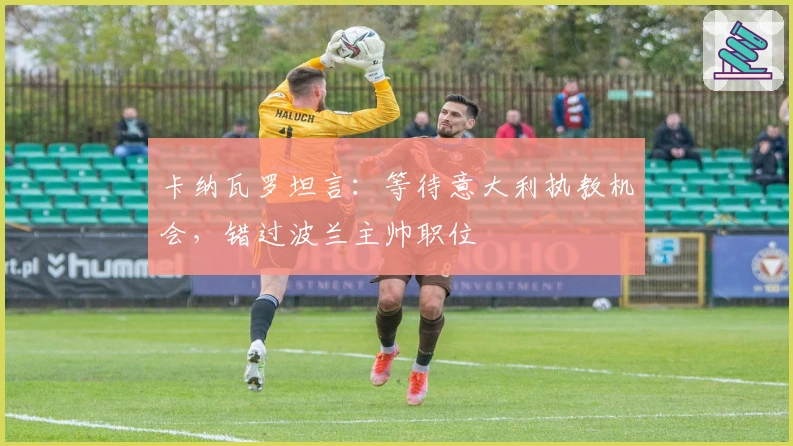 卡纳瓦罗坦言：等待意大利执教机会，错过波兰主帅职位