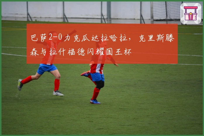 巴萨2-0力克瓜达拉哈拉，克里斯滕森与拉什福德闪耀国王杯