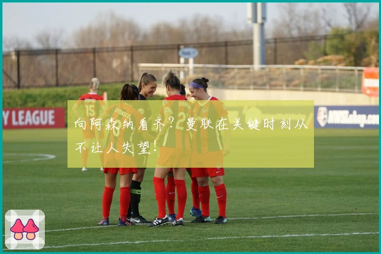 向阿森纳看齐？曼联在关键时刻从不让人失望！