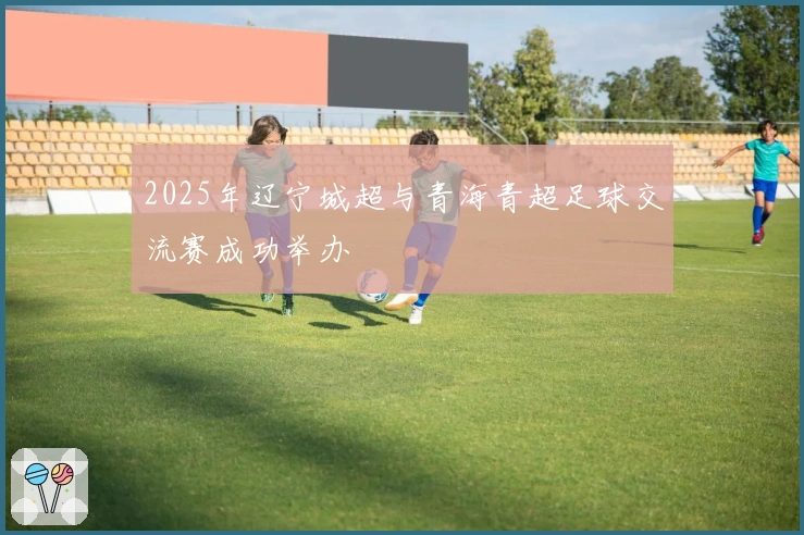 2025年辽宁城超与青海青超足球交流赛成功举办