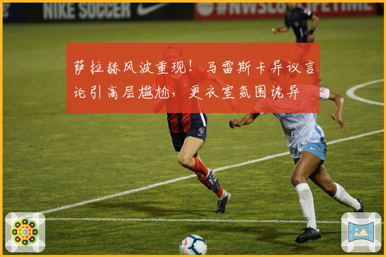 萨拉赫风波重现！马雷斯卡异议言论引高层尴尬，更衣室氛围诡异