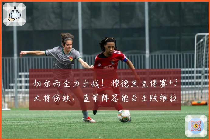 切尔西全力出战！穆德里克停赛+3大将伤缺，蓝军阵容能否击败维拉？