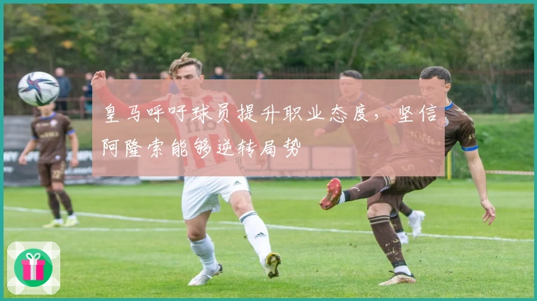 皇马呼吁球员提升职业态度，坚信阿隆索能够逆转局势