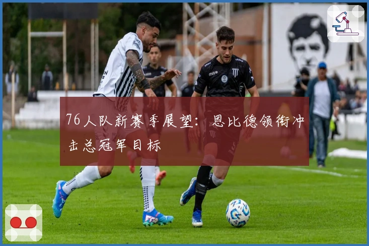 76人队新赛季展望：恩比德领衔冲击总冠军目标