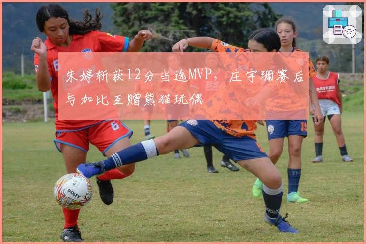 朱婷斩获12分当选MVP，庄宇珊赛后与加比互赠熊猫玩偶