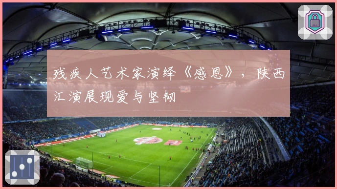 残疾人艺术家演绎《感恩》，陕西汇演展现爱与坚韧