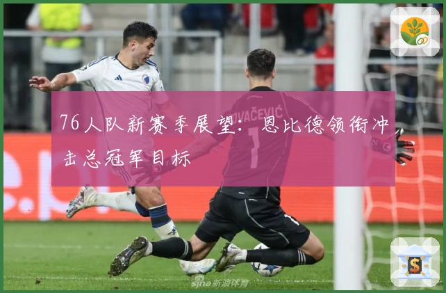 76人队新赛季展望：恩比德领衔冲击总冠军目标