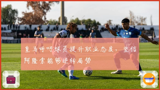 皇马呼吁球员提升职业态度，坚信阿隆索能够逆转局势