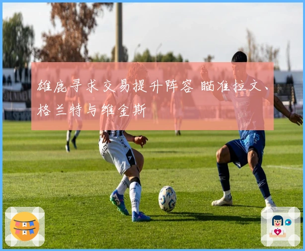 雄鹿寻求交易提升阵容 瞄准拉文、格兰特与维金斯