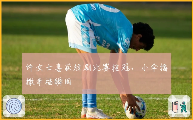 许女士喜获短剧比赛桂冠，小伞播撒幸福瞬间